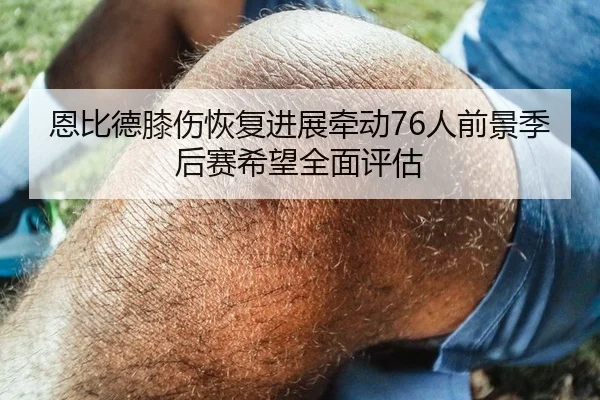 恩比德膝伤恢复进展牵动76人前景季后赛希望全面评估