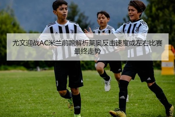 尤文迎战AC米兰前瞻解析莱奥反击速度或左右比赛最终走势