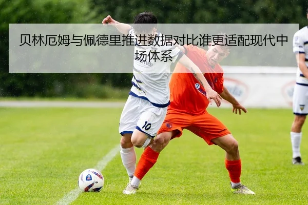 贝林厄姆与佩德里推进数据对比谁更适配现代中场体系